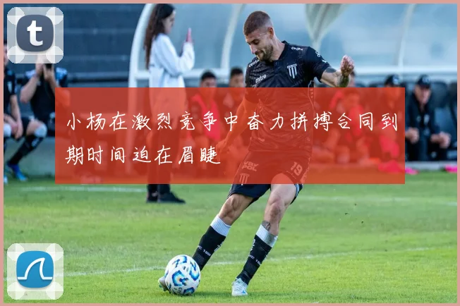 小杨在激烈竞争中奋力拼搏合同到期时间迫在眉睫
