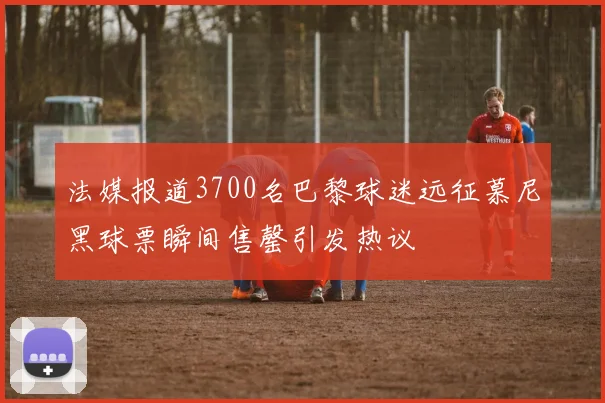 法媒报道3700名巴黎球迷远征慕尼黑球票瞬间售罄引发热议