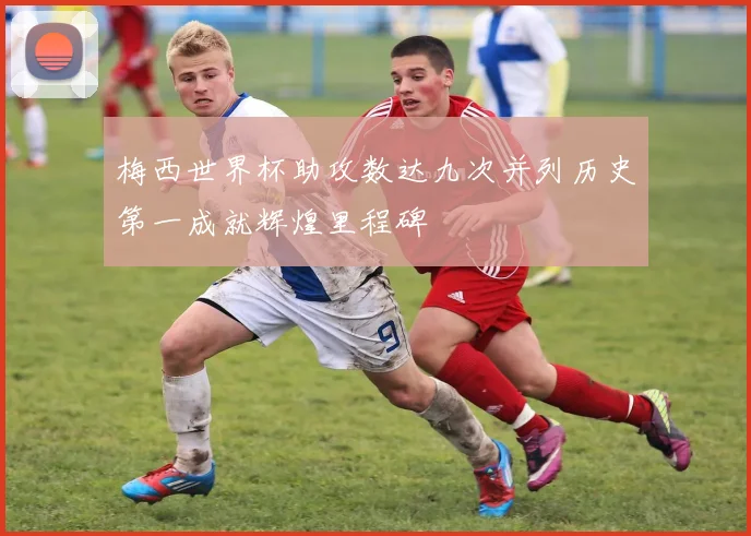 梅西世界杯助攻数达九次并列历史第一成就辉煌里程碑