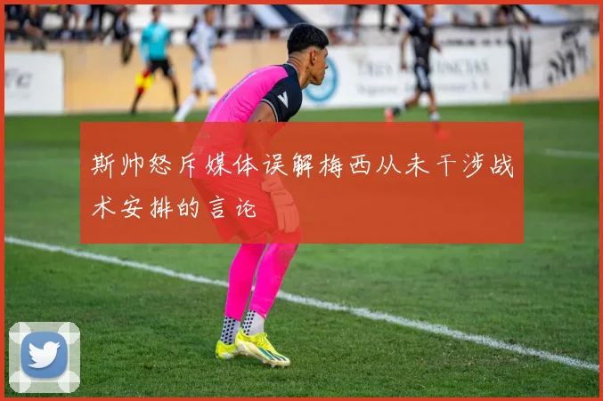 斯帅怒斥媒体误解梅西从未干涉战术安排的言论