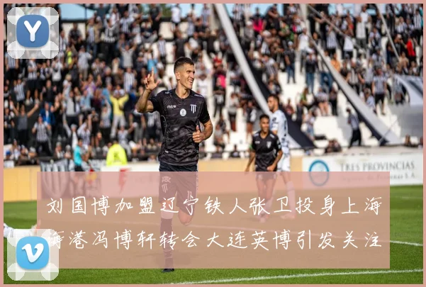 刘国博加盟辽宁铁人张卫投身上海海港冯博轩转会大连英博引发关注