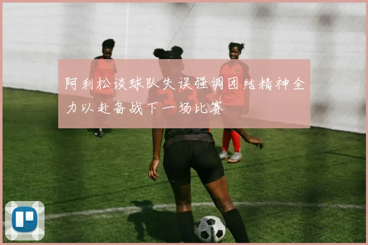 阿利松谈球队失误强调团结精神全力以赴备战下一场比赛