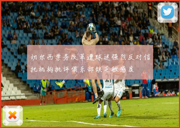 切尔西票务改革遭球迷强烈反对信托机构批评俱乐部缺乏敏感度