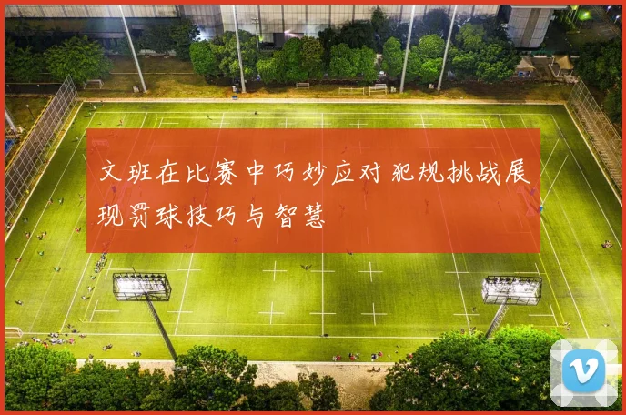 文班在比赛中巧妙应对犯规挑战展现罚球技巧与智慧