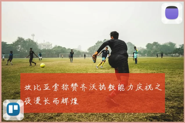 坎比亚索称赞齐沃执教能力庆祝之夜漫长而辉煌