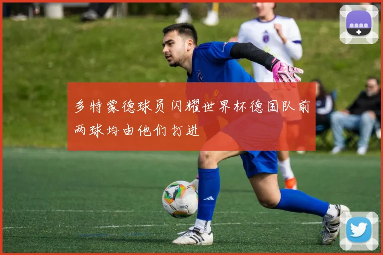 多特蒙德球员闪耀世界杯德国队前两球均由他们打进