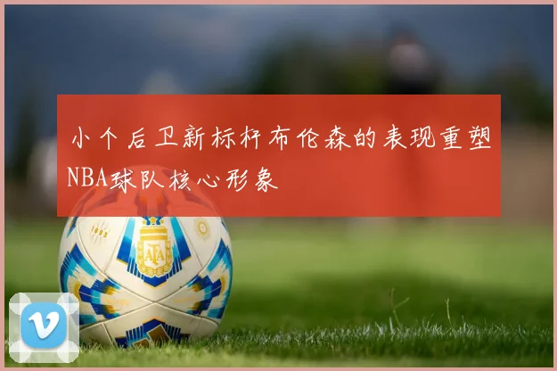 小个后卫新标杆布伦森的表现重塑NBA球队核心形象