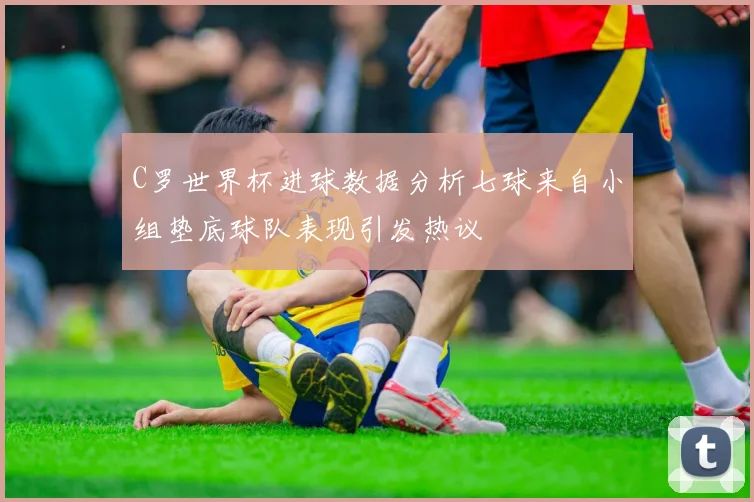 C罗世界杯进球数据分析七球来自小组垫底球队表现引发热议