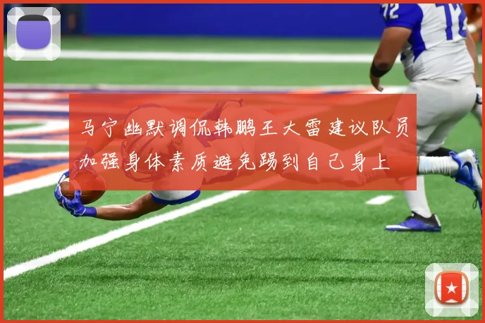 马宁幽默调侃韩鹏王大雷建议队员加强身体素质避免踢到自己身上