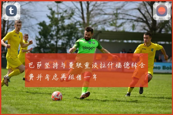 巴萨坚持与曼联重谈拉什福德转会费并考虑再租借一年