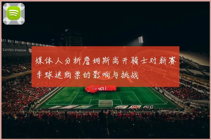 媒体人分析詹姆斯离开骑士对新赛季球迷购票的影响与挑战