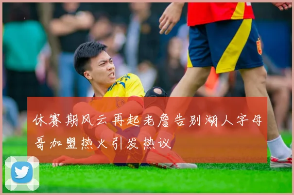 休赛期风云再起老詹告别湖人字母哥加盟热火引发热议