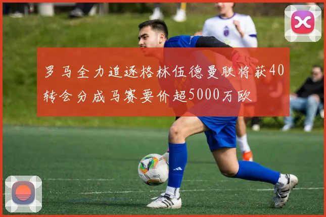 罗马全力追逐格林伍德曼联将获40转会分成马赛要价超5000万欧