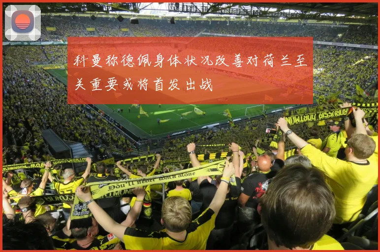 科曼称德佩身体状况改善对荷兰至关重要或将首发出战