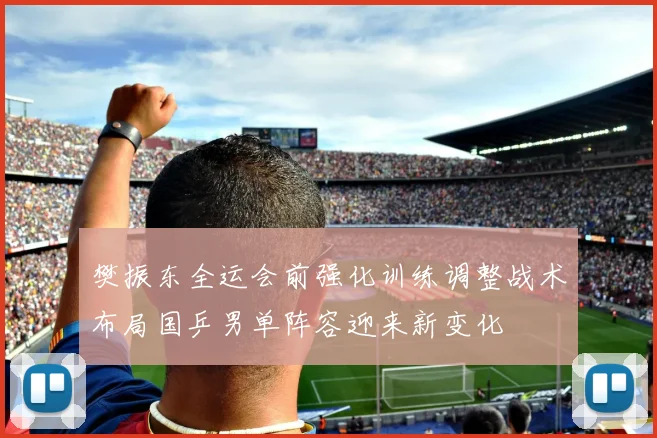 樊振东全运会前强化训练调整战术布局国乒男单阵容迎来新变化