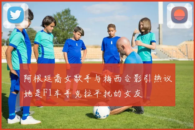 阿根廷裔女歌手与梅西合影引热议她是F1车手克拉平托的女友