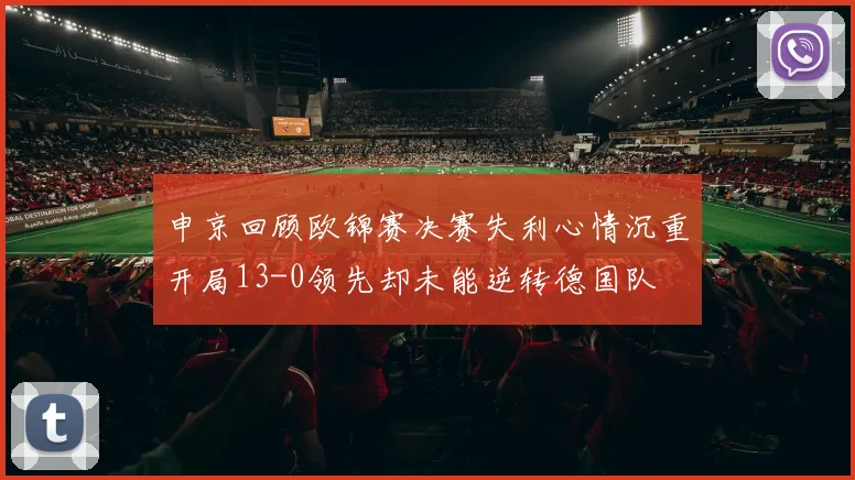 申京回顾欧锦赛决赛失利心情沉重开局13-0领先却未能逆转德国队