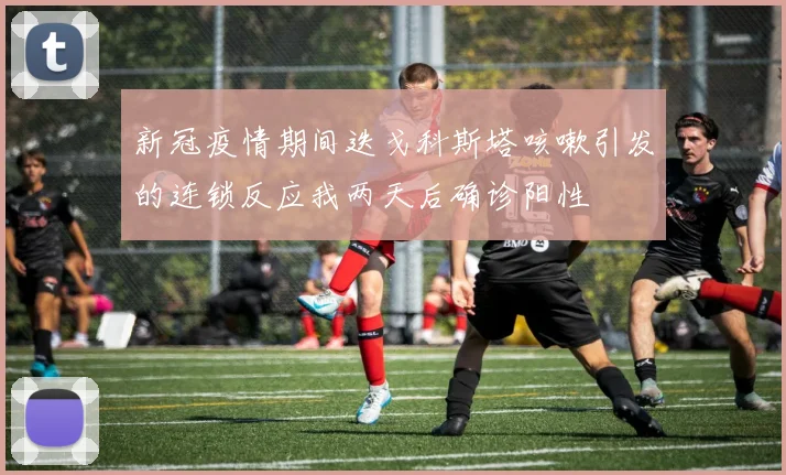 新冠疫情期间迭戈科斯塔咳嗽引发的连锁反应我两天后确诊阳性
