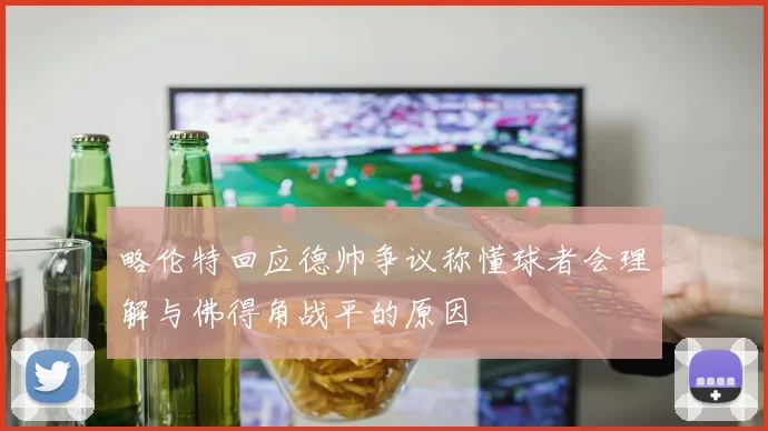 略伦特回应德帅争议称懂球者会理解与佛得角战平的原因